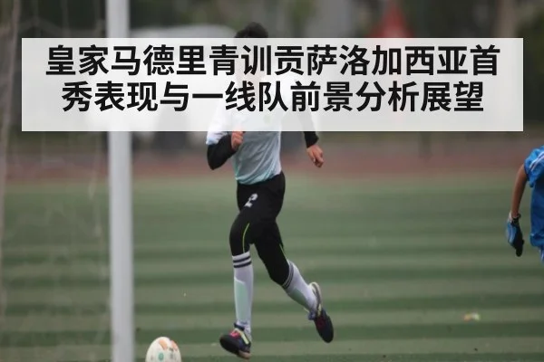 皇家马德里青训贡萨洛加西亚首秀表现与一线队前景分析展望