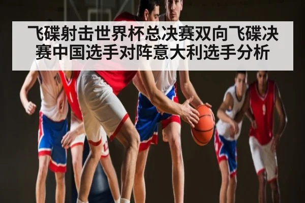 飞碟射击世界杯总决赛双向飞碟决赛中国选手对阵意大利选手分析