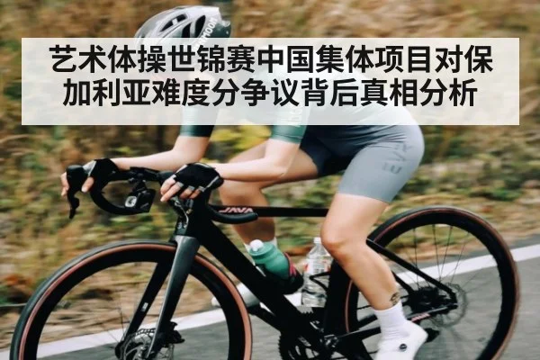 艺术体操世锦赛中国集体项目对保加利亚难度分争议背后真相分析